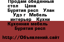 Продам обеденный стол  › Цена ­ 20 000 - Бурятия респ., Улан-Удэ г. Мебель, интерьер » Кухни. Кухонная мебель   . Бурятия респ.